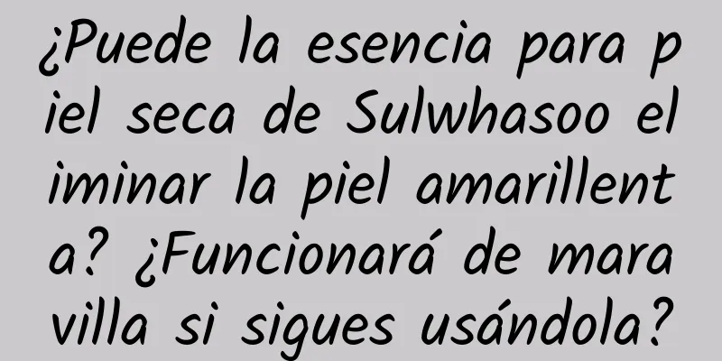 ¿Puede la esencia para piel seca de Sulwhasoo eliminar la piel amarillenta? ¿Funcionará de maravilla si sigues usándola?