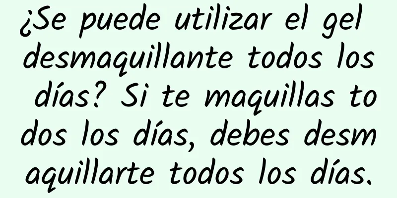 ¿Se puede utilizar el gel desmaquillante todos los días? Si te maquillas todos los días, debes desmaquillarte todos los días.