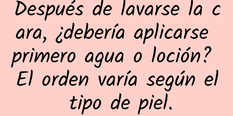 Después de lavarse la cara, ¿debería aplicarse primero agua o loción? El orden varía según el tipo de piel.