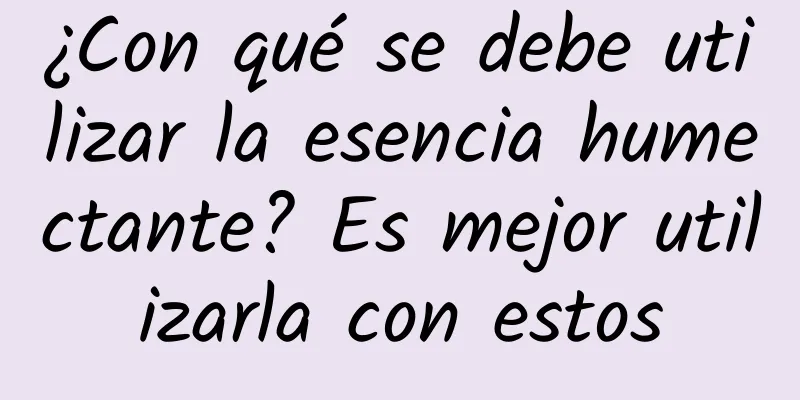 ¿Con qué se debe utilizar la esencia humectante? Es mejor utilizarla con estos