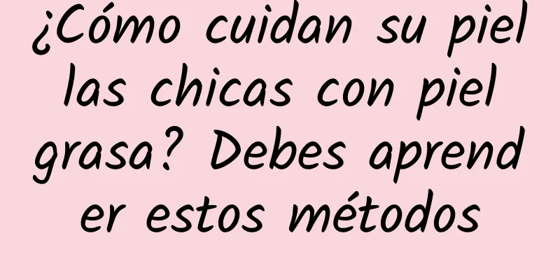 ¿Cómo cuidan su piel las chicas con piel grasa? Debes aprender estos métodos