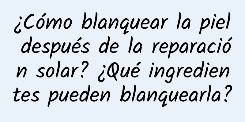 ¿Cómo blanquear la piel después de la reparación solar? ¿Qué ingredientes pueden blanquearla?