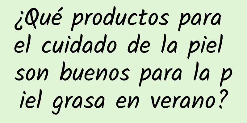 ¿Qué productos para el cuidado de la piel son buenos para la piel grasa en verano?