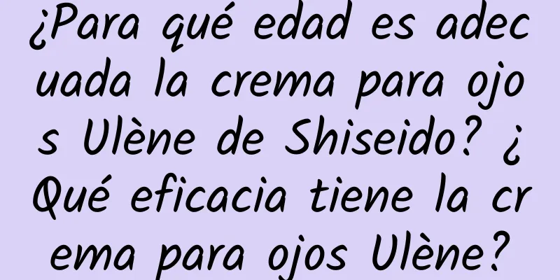 ¿Para qué edad es adecuada la crema para ojos Ulène de Shiseido? ¿Qué eficacia tiene la crema para ojos Ulène?