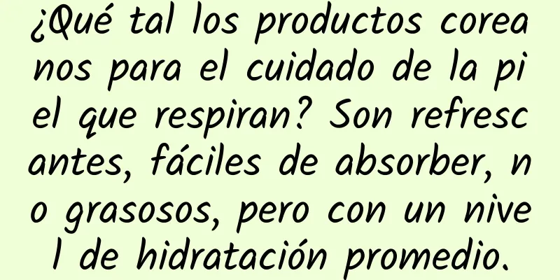 ¿Qué tal los productos coreanos para el cuidado de la piel que respiran? Son refrescantes, fáciles de absorber, no grasosos, pero con un nivel de hidratación promedio.