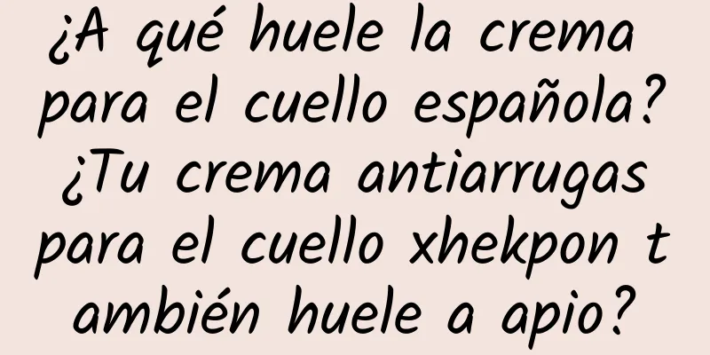 ¿A qué huele la crema para el cuello española? ¿Tu crema antiarrugas para el cuello xhekpon también huele a apio?