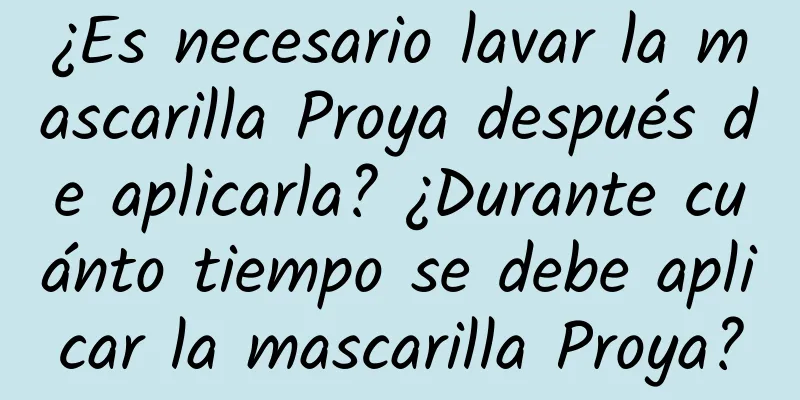 ¿Es necesario lavar la mascarilla Proya después de aplicarla? ¿Durante cuánto tiempo se debe aplicar la mascarilla Proya?