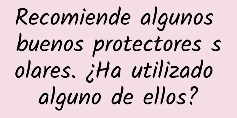 Recomiende algunos buenos protectores solares. ¿Ha utilizado alguno de ellos?