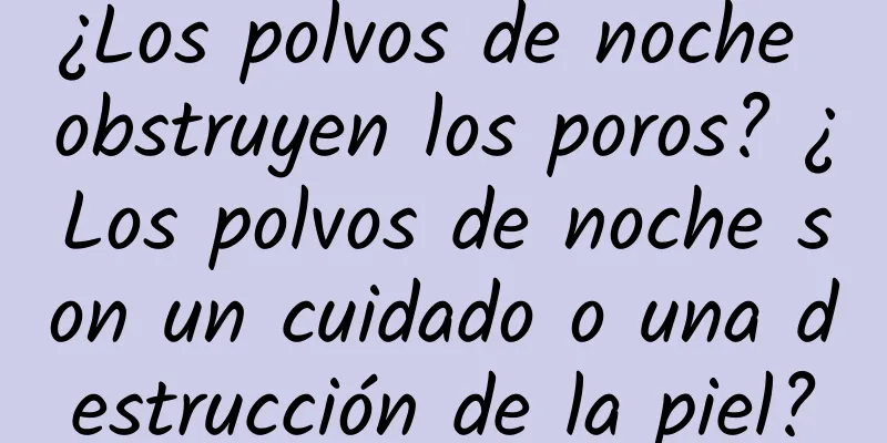 ¿Los polvos de noche obstruyen los poros? ¿Los polvos de noche son un cuidado o una destrucción de la piel?