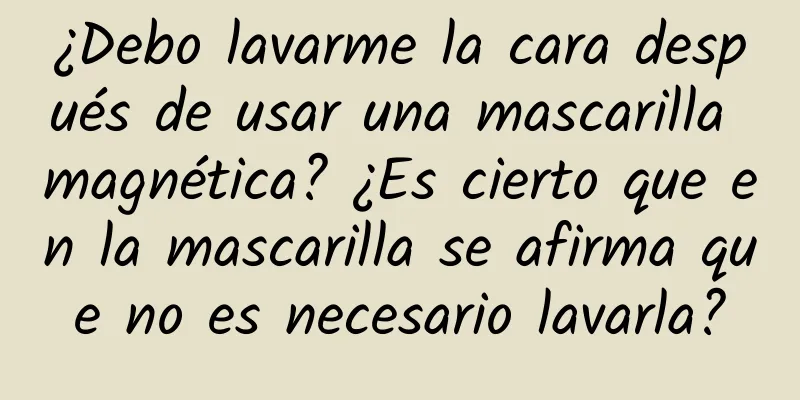 ¿Debo lavarme la cara después de usar una mascarilla magnética? ¿Es cierto que en la mascarilla se afirma que no es necesario lavarla?