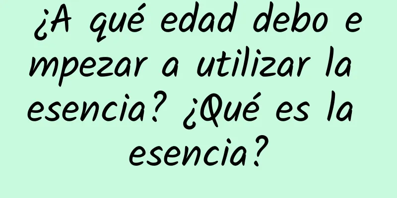 ¿A qué edad debo empezar a utilizar la esencia? ¿Qué es la esencia?