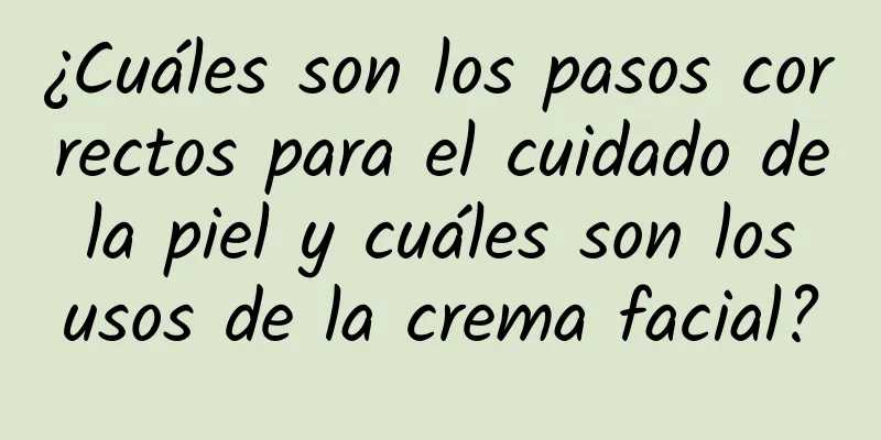 ¿Cuáles son los pasos correctos para el cuidado de la piel y cuáles son los usos de la crema facial?