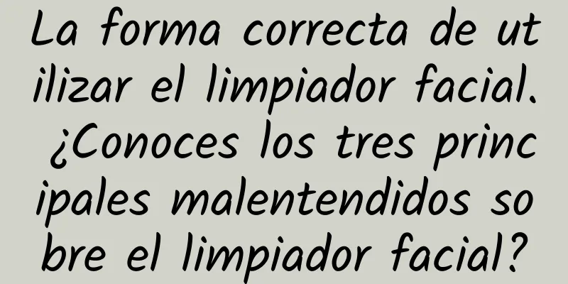 La forma correcta de utilizar el limpiador facial. ¿Conoces los tres principales malentendidos sobre el limpiador facial?