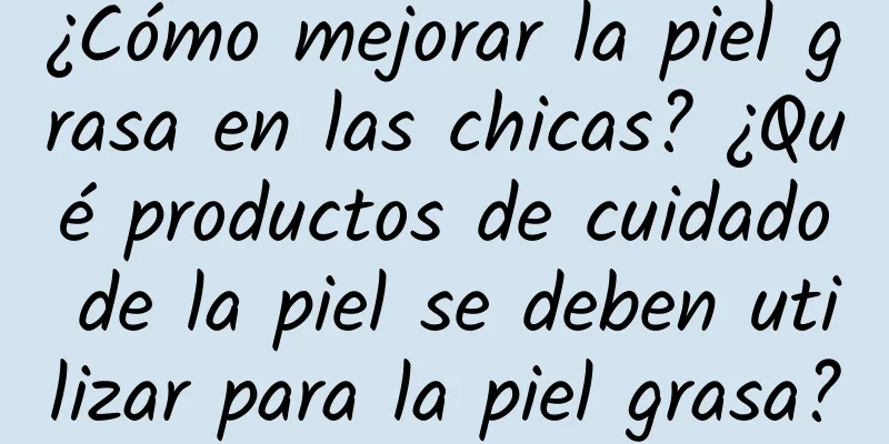 ¿Cómo mejorar la piel grasa en las chicas? ¿Qué productos de cuidado de la piel se deben utilizar para la piel grasa?