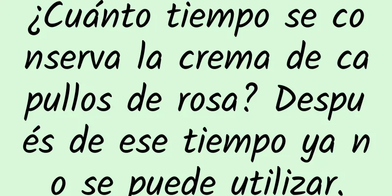 ¿Cuánto tiempo se conserva la crema de capullos de rosa? Después de ese tiempo ya no se puede utilizar.