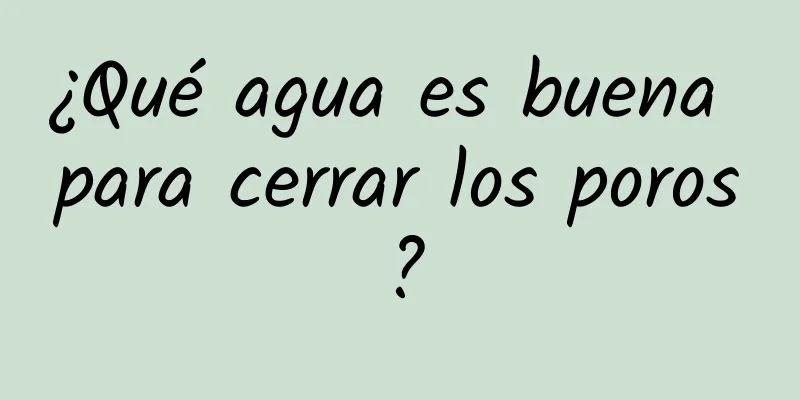 ¿Qué agua es buena para cerrar los poros?