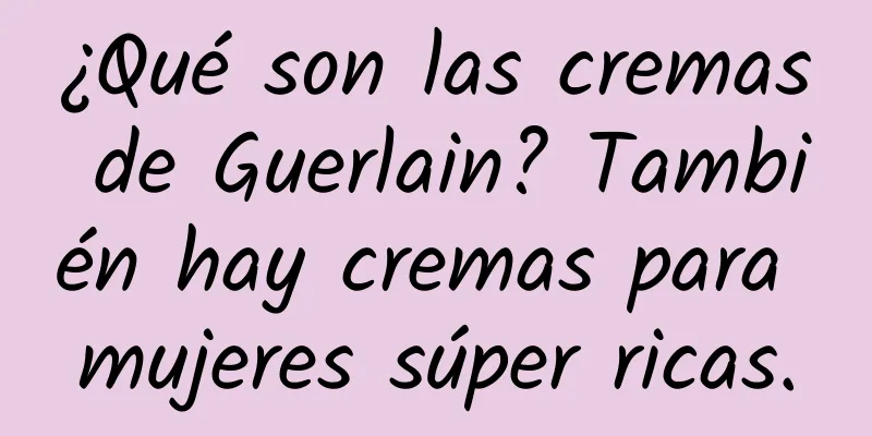 ¿Qué son las cremas de Guerlain? También hay cremas para mujeres súper ricas.