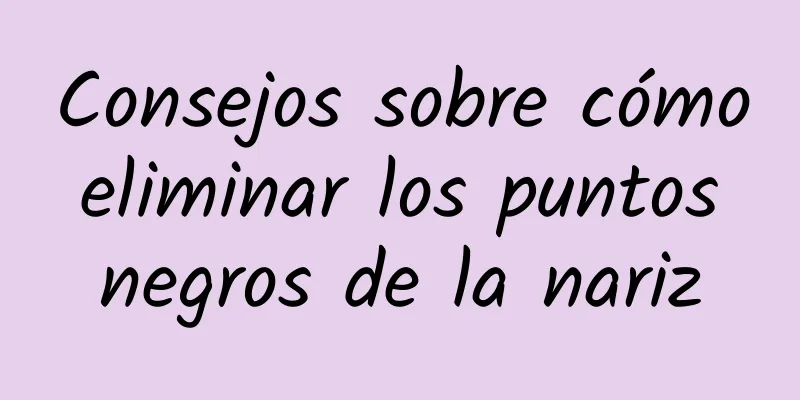 Consejos sobre cómo eliminar los puntos negros de la nariz