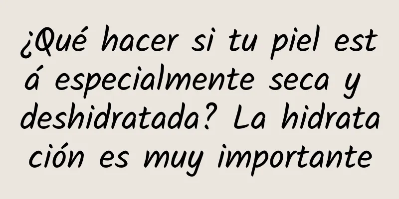 ¿Qué hacer si tu piel está especialmente seca y deshidratada? La hidratación es muy importante