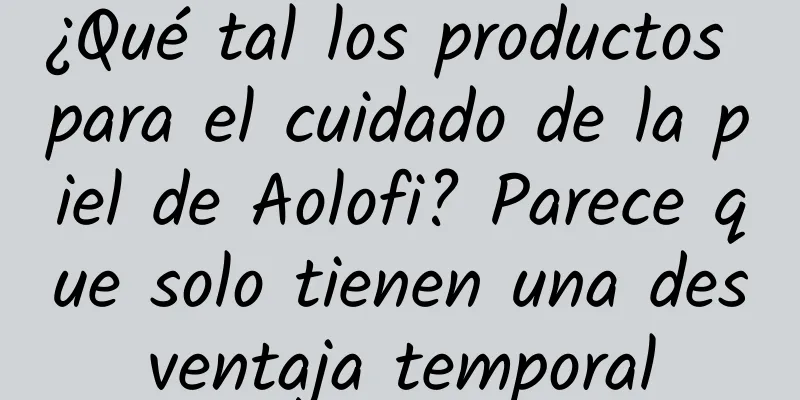 ¿Qué tal los productos para el cuidado de la piel de Aolofi? Parece que solo tienen una desventaja temporal