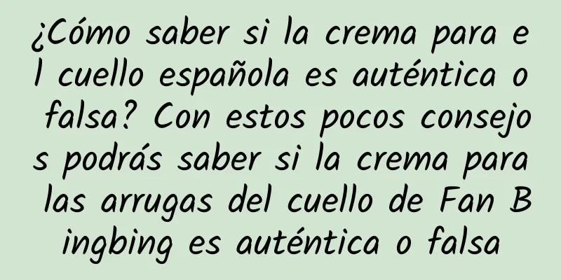 ¿Cómo saber si la crema para el cuello española es auténtica o falsa? Con estos pocos consejos podrás saber si la crema para las arrugas del cuello de Fan Bingbing es auténtica o falsa