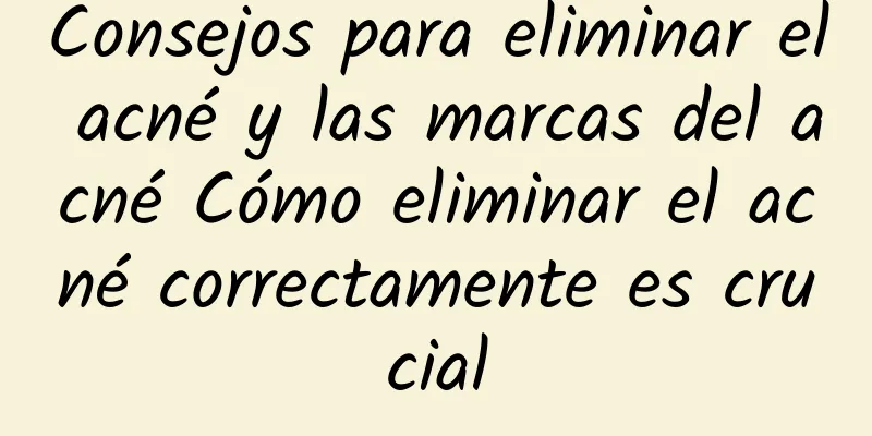 Consejos para eliminar el acné y las marcas del acné Cómo eliminar el acné correctamente es crucial