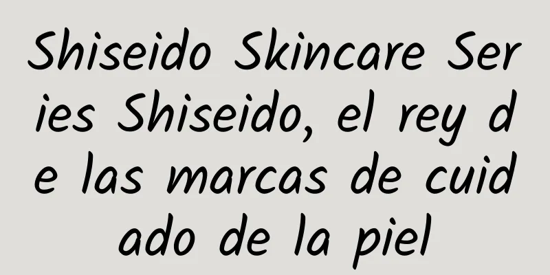 Shiseido Skincare Series Shiseido, el rey de las marcas de cuidado de la piel