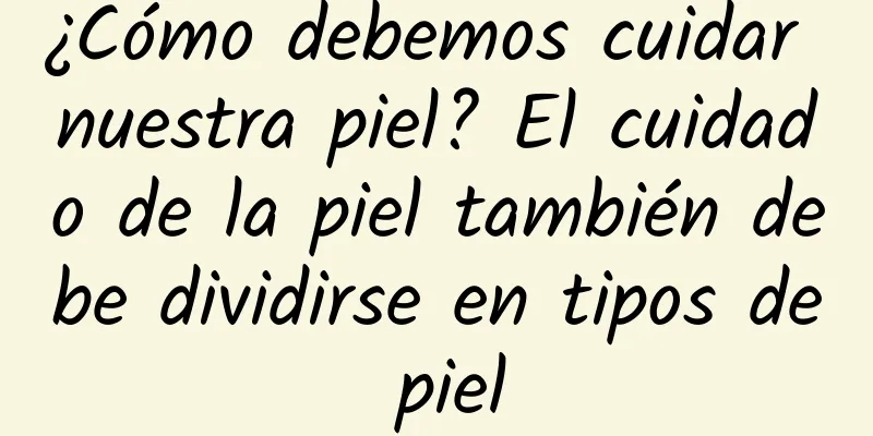 ¿Cómo debemos cuidar nuestra piel? El cuidado de la piel también debe dividirse en tipos de piel