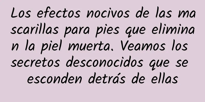 Los efectos nocivos de las mascarillas para pies que eliminan la piel muerta. Veamos los secretos desconocidos que se esconden detrás de ellas