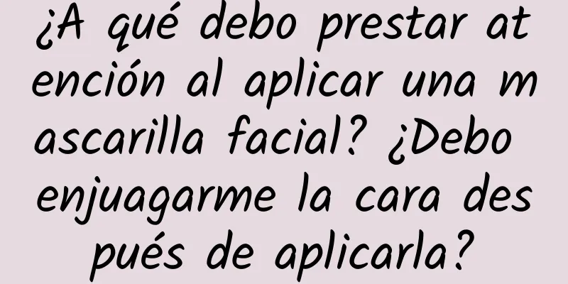 ¿A qué debo prestar atención al aplicar una mascarilla facial? ¿Debo enjuagarme la cara después de aplicarla?