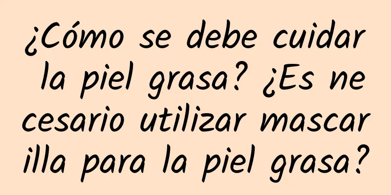 ¿Cómo se debe cuidar la piel grasa? ¿Es necesario utilizar mascarilla para la piel grasa?