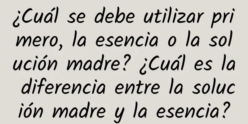 ¿Cuál se debe utilizar primero, la esencia o la solución madre? ¿Cuál es la diferencia entre la solución madre y la esencia?