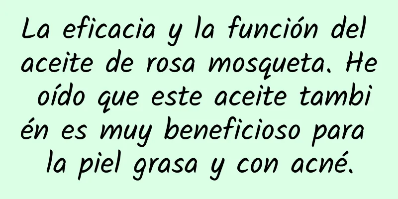 La eficacia y la función del aceite de rosa mosqueta. He oído que este aceite también es muy beneficioso para la piel grasa y con acné.