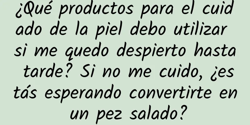 ¿Qué productos para el cuidado de la piel debo utilizar si me quedo despierto hasta tarde? Si no me cuido, ¿estás esperando convertirte en un pez salado?