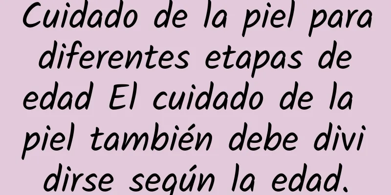 Cuidado de la piel para diferentes etapas de edad El cuidado de la piel también debe dividirse según la edad.