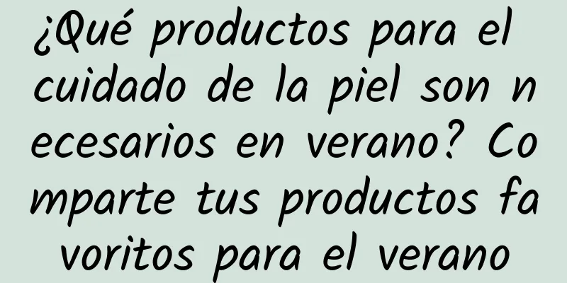 ¿Qué productos para el cuidado de la piel son necesarios en verano? Comparte tus productos favoritos para el verano