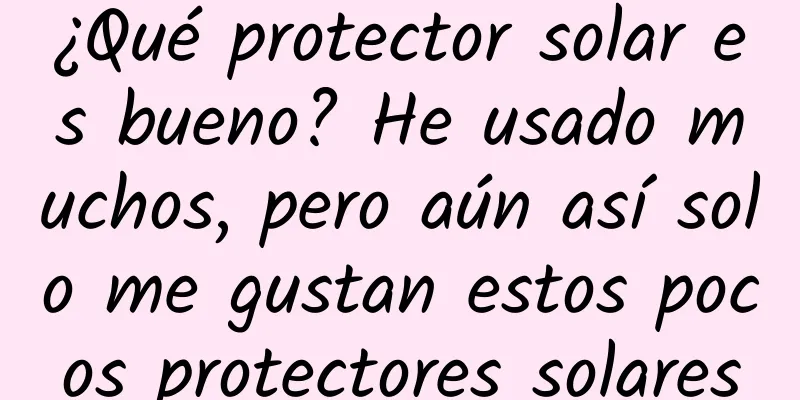 ¿Qué protector solar es bueno? He usado muchos, pero aún así solo me gustan estos pocos protectores solares