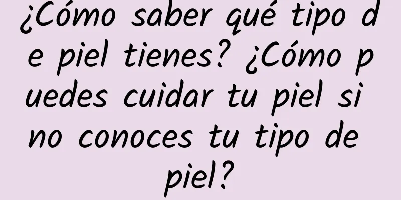 ¿Cómo saber qué tipo de piel tienes? ¿Cómo puedes cuidar tu piel si no conoces tu tipo de piel?