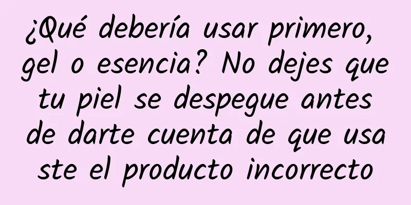 ¿Qué debería usar primero, gel o esencia? No dejes que tu piel se despegue antes de darte cuenta de que usaste el producto incorrecto