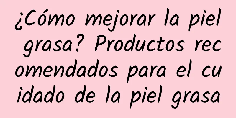 ¿Cómo mejorar la piel grasa? Productos recomendados para el cuidado de la piel grasa