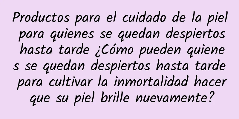 Productos para el cuidado de la piel para quienes se quedan despiertos hasta tarde ¿Cómo pueden quienes se quedan despiertos hasta tarde para cultivar la inmortalidad hacer que su piel brille nuevamente?