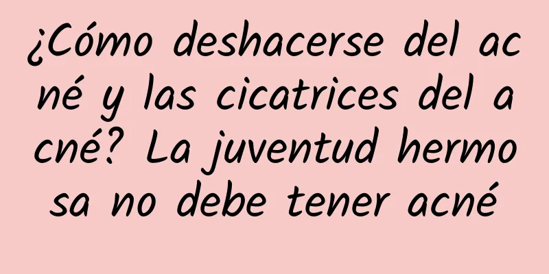 ¿Cómo deshacerse del acné y las cicatrices del acné? La juventud hermosa no debe tener acné