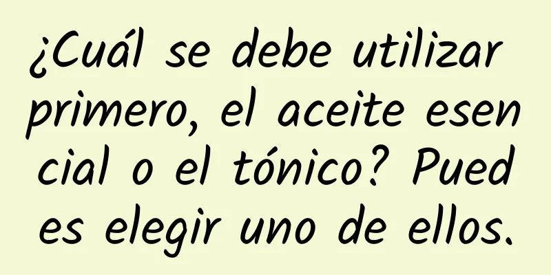 ¿Cuál se debe utilizar primero, el aceite esencial o el tónico? Puedes elegir uno de ellos.