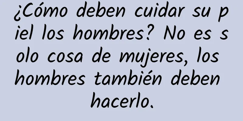 ¿Cómo deben cuidar su piel los hombres? No es solo cosa de mujeres, los hombres también deben hacerlo.