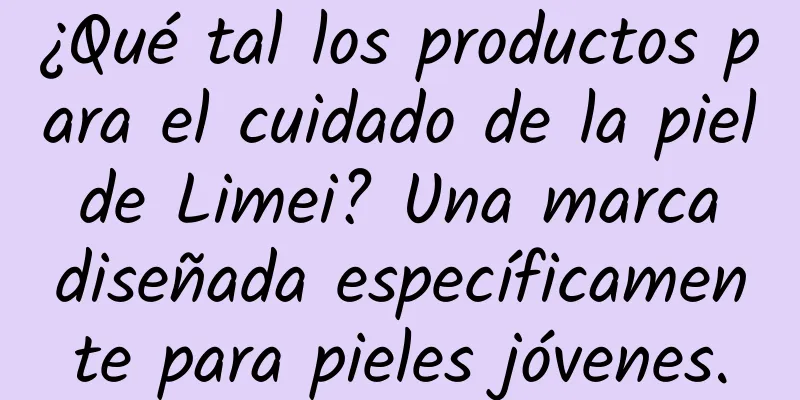 ¿Qué tal los productos para el cuidado de la piel de Limei? Una marca diseñada específicamente para pieles jóvenes.