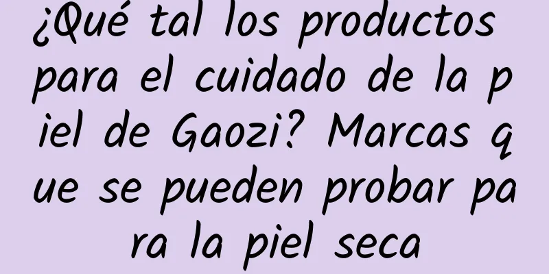 ¿Qué tal los productos para el cuidado de la piel de Gaozi? Marcas que se pueden probar para la piel seca