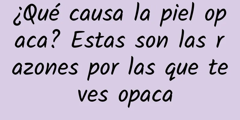 ¿Qué causa la piel opaca? Estas son las razones por las que te ves opaca