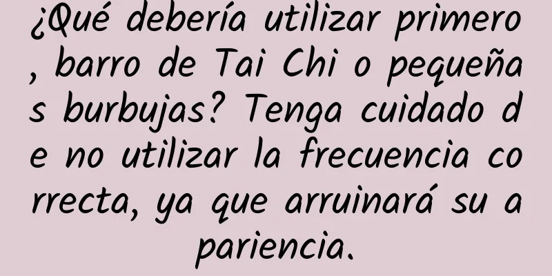 ¿Qué debería utilizar primero, barro de Tai Chi o pequeñas burbujas? Tenga cuidado de no utilizar la frecuencia correcta, ya que arruinará su apariencia.