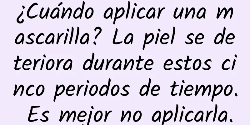 ¿Cuándo aplicar una mascarilla? La piel se deteriora durante estos cinco periodos de tiempo. Es mejor no aplicarla.