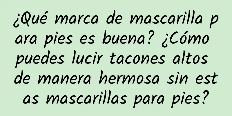 ¿Qué marca de mascarilla para pies es buena? ¿Cómo puedes lucir tacones altos de manera hermosa sin estas mascarillas para pies?